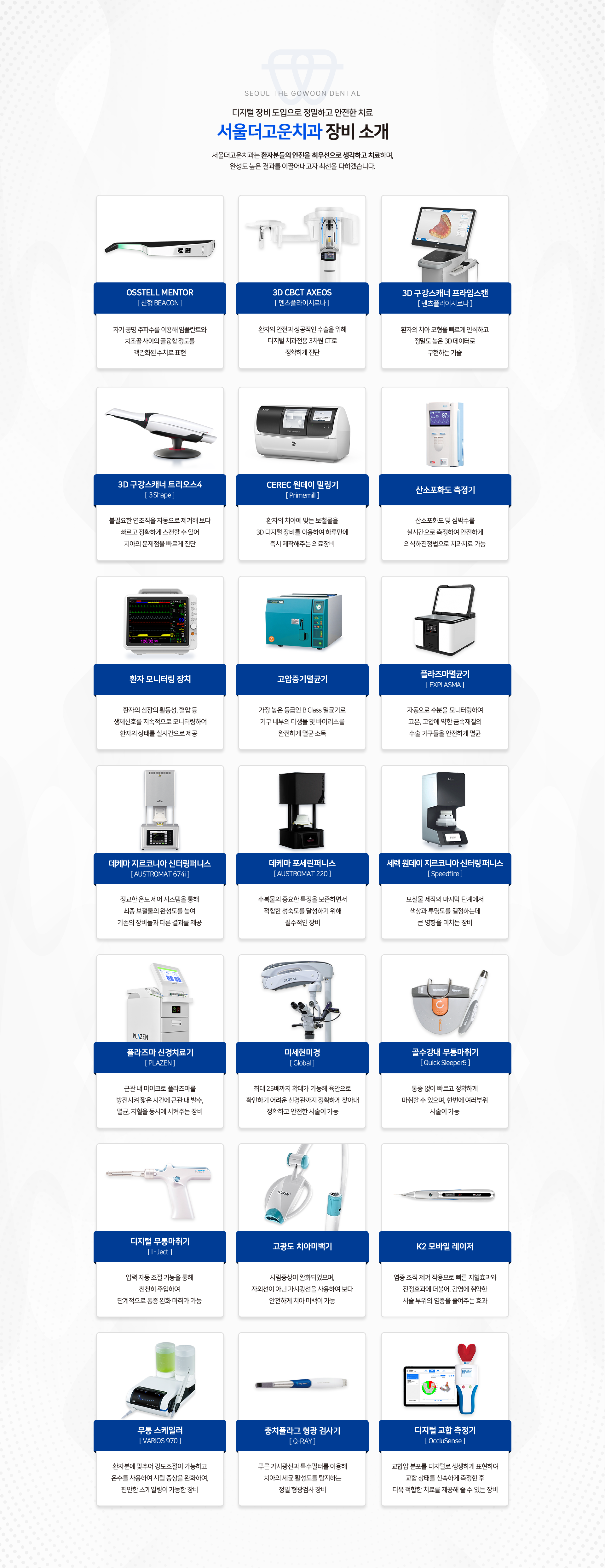 첨단-장비-도입으로-정밀하고-안전한-치료-서울더고운치과-장비소개-서울더고운치과는-환자분들의-안전은-최우선으로-생각하고-치료하며,-완성도-높은-결과를-이끌어내고자-최선을-다하겠습니다.-OSSTELL-MENTOR[신형-BEACON]:-자기-공명-주파수를-이용해-임플란트와-치조골-사이의-골융합-정도를-객관화-된-수치로-표현.-3D-CBCT-AXEOS[덴츠플라이시로나]:-환자의-안전과-성공적인-수술을-위해-첨단-치과전용-3차원-CT로-정확하게-진단.-3D-구강스캐너-프라임-스캔[덴츠플라이시로나]:-환자의-치아-모형을-빠르게-인식하고-정밀도-높은-3D-데이터로-구현하는-기술.-3D-구강스캐너-트리오스4[3Shape]:-불필요한-연조직을-자동으로-제거해-보다-빠르고-정확하게-스캔할-수-있어-치아의-문제점을-빠르게-진단.-CEREC-원데이-밀링기[Primemill]:-환자의-치아에-맞는-보철물을-3D-디지털-장비를-이용하여-하루만에-즉시-제작해주는-의료장비.-산소포화도-측정기:-산소포화도-및-심박수를-실시간으로-측정하여-안전하게-수면치과-진료-가능.-환자-모니터링장치:-환자의-심장의-활동성,-혈압-등-생체신호를-지속적으로-모니터링하여-환자의-상태를-실시간으로-제공.-고압증기멸균기:-가장-높은-등급인-B-Class-멸균기로-기구-내부의-미생물-및-바이러스를-완전하게-멸균-소독.-플라즈마-멸균기[EXPLASMA]:-자동으로-수분을-모니터링하여-고온,-고압에-약한-금속재질의-수술-기구들을-안전하게-멸균.-데케마-지르코니아-신터링퍼니스[AUSTROMAT-674i]:-정교한-온도-제어-시스템을-통해-최종보철물의-완성도를-높여-기존의-장비들과-차별화된-결과를-제공.-데케마-포세린퍼니스[AUSTROMAT-220]:-수복물의-중요한-특징을-보존하면서-최적의-성숙도를-달성하기-위해-필수적인-장비.-세렉-원데이-지르코니아-신터링-퍼니스:-보철물-제작의-마지막-단계에서-색상과-투명도를-결정하는데-큰-영향을-미치는-장비.