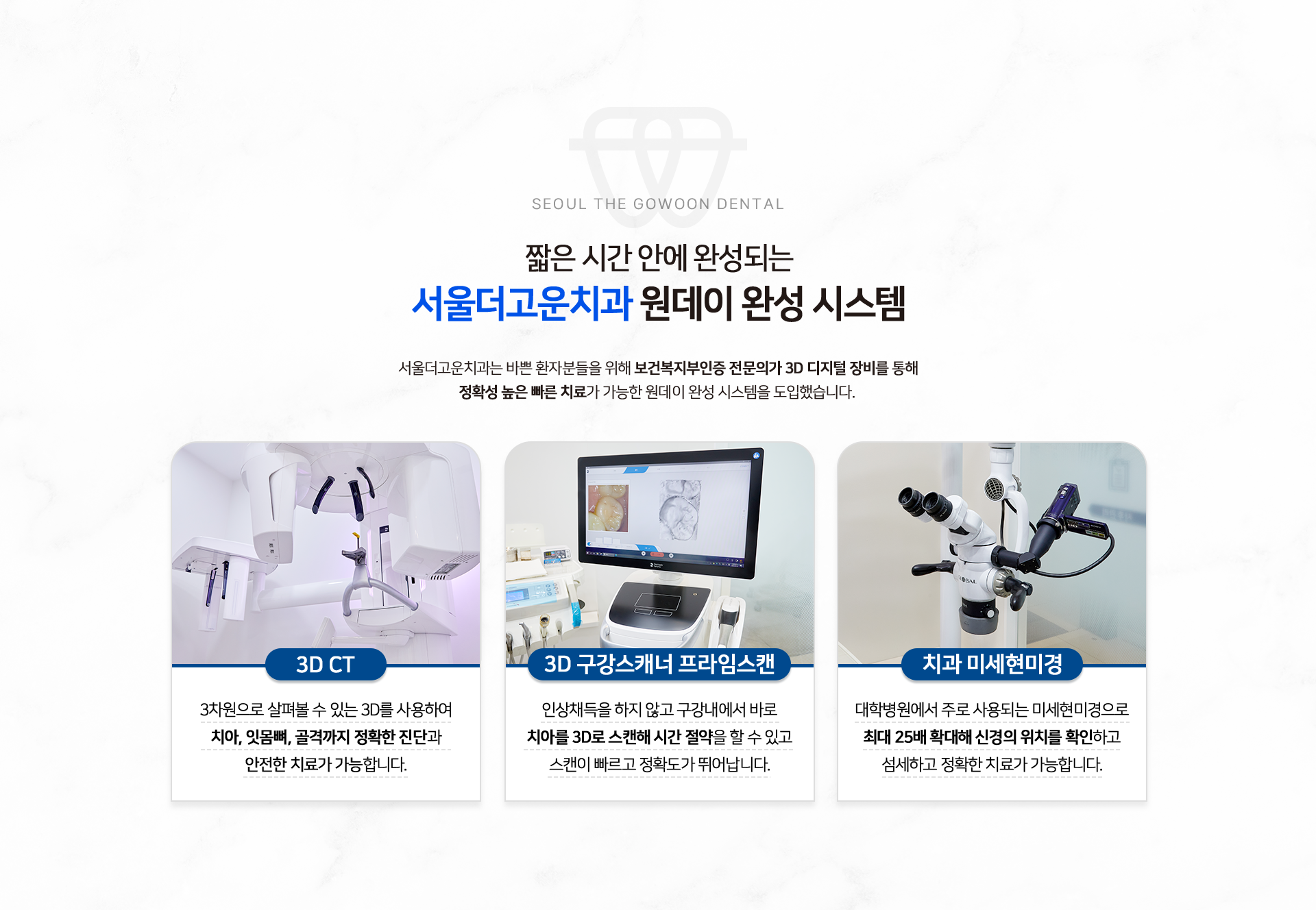 단-하루-만에-빠르고-정확하게-서울더고운치과-원데이-완성-시스템-서울더고운치과는-바쁜-환자분들을-위해-보건복지부인증-전문의가-3D-디지털-장비를-통해-정확성-높은-빠른-치료가-가능한-원데이-완성-시스템을-도입했습니다.-3D-CT-3차원으로-살펴볼-수-있는-3D를-사용하여-치아,-잇몸뼈,-골격까지-정확한-진단과-안전한-치료가-가능합니다.-3D-구강스캐너-프라임스캔-임상채득을-하지-않고-구강내에서-바로-치아를-3D로-스캔해-시간-절약을-할-수-있고-스캔이-빠르고-정확도가-뛰어납니다.-치과-미세현미경-대학병원에서-주로-사용되는-미세현미경으로-최대-25배-확대해-신경의-위치를-확인하고-섬세하고-정확한-치료가-가능합니다.