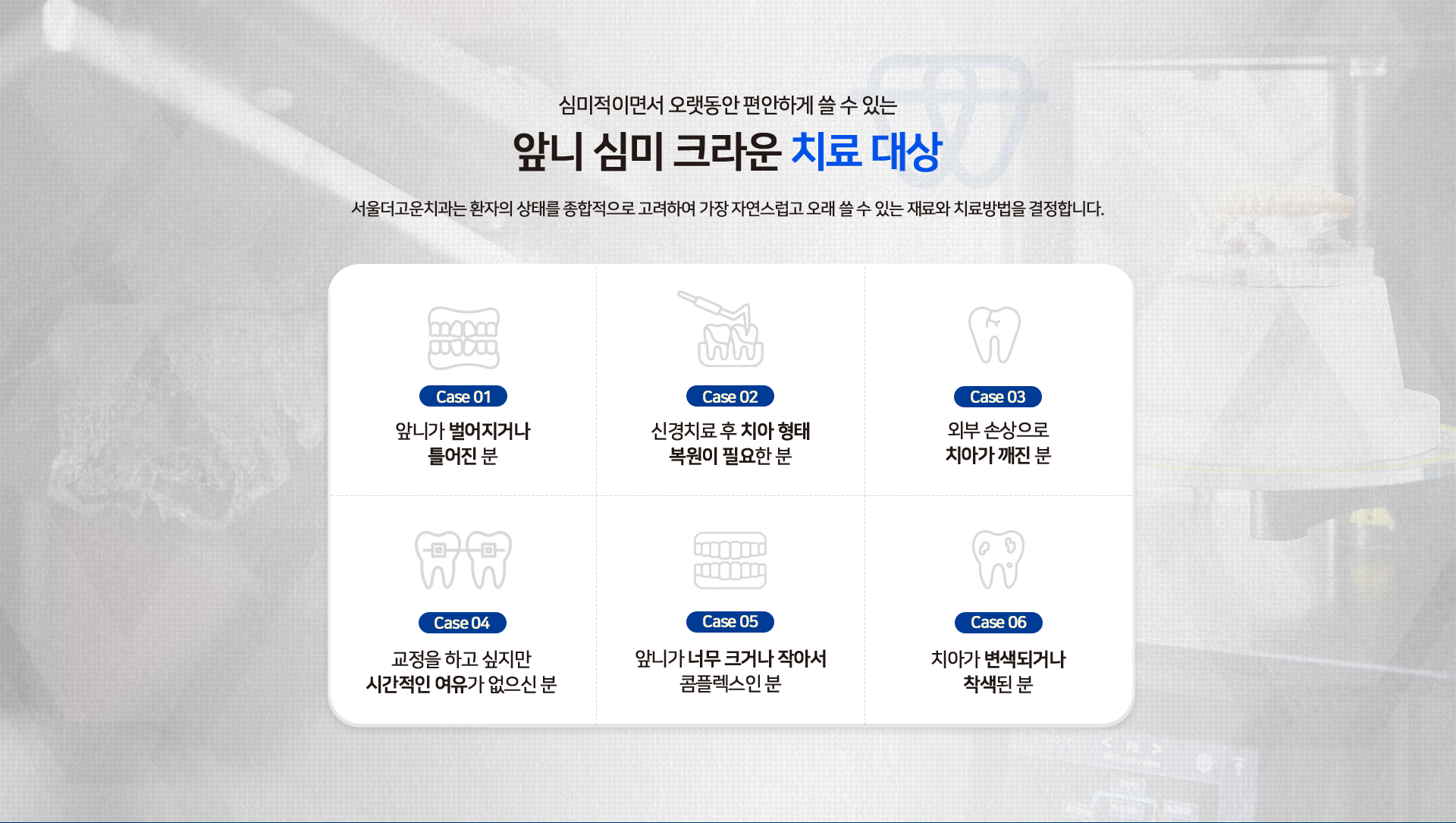 심미적이면서-오랫동안-편안하게-쓸-수-있는-앞니-심미-크라운-치료-대상-서울더고운치과는-환자의-상태를-종합적으로-고려하여-가장-자연스럽고-오래-쓸-수-있는-재료와-치료방법을-결정합니다.-Case01-앞니가-벌어지거나-틀어진-분-Case02-신경치료-후-치아-형태-복원이-필요한-분-Case03-외부-손상으로-치아가-깨진-분-Case04-교정을-하고-싶지만-시간적인-여유가-없으신-분-Case05-앞니가-너무-크거나-작아서-콤플렉스인-분-Case06-치아가-변색되거나-착색된-분